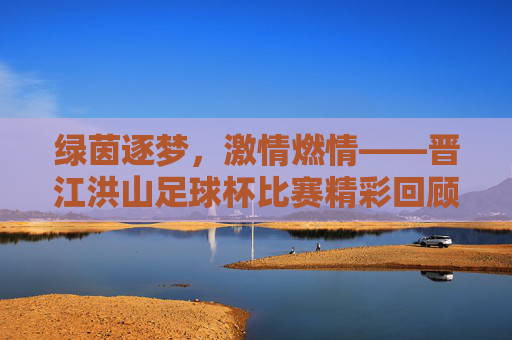 绿茵逐梦，激情燃情——晋江洪山足球杯比赛精彩回顾与感悟，绿茵逐梦，激情燃情——晋江洪山足球杯比赛精彩回顾与感悟