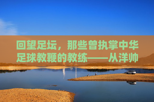 回望足坛,那些曾执掌中华足球教鞭的教练——从洋帅到本土化探索的岁月长河,回望足坛教鞭,从洋帅到本土化探索的中国足球教练岁月长河