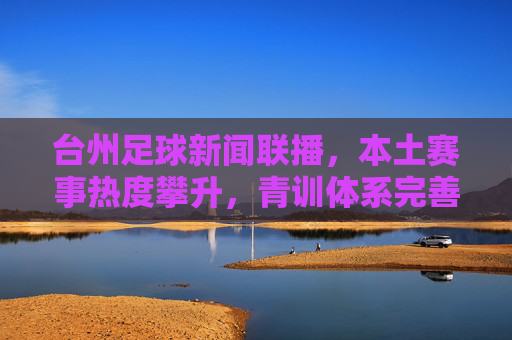 台州足球新闻联播，本土赛事热度攀升，青训体系完善，俱乐部联动合作深化，台州足球新闻联播，本土赛事热度攀升，青训体系完善，俱乐部合作深化