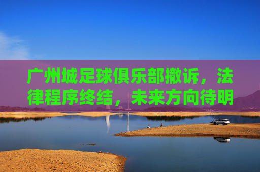 广州城足球俱乐部撤诉，法律程序终结，未来方向待明确，广州城足球俱乐部撤诉，法律程序终结，未来方向待明确