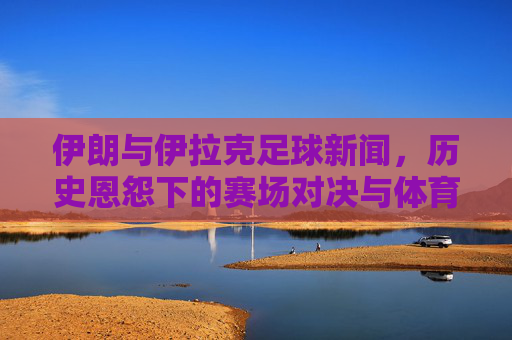伊朗与伊拉克足球新闻，历史恩怨下的赛场对决与体育精神传承，历史恩怨下的赛场对决，伊朗与伊拉克足球中的体育精神传承