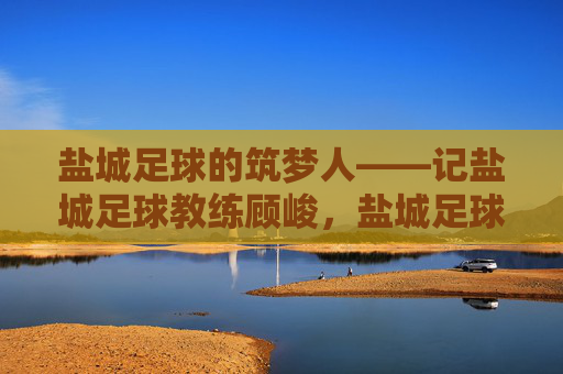 盐城足球的筑梦人——记盐城足球教练顾峻，盐城足球的筑梦人——记盐城足球教练顾峻