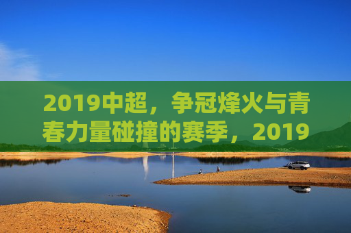 2019中超，争冠烽火与青春力量碰撞的赛季，2019中超，争冠烽火与青春力量碰撞的赛季