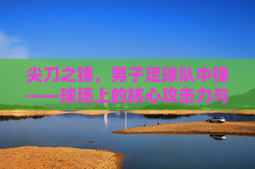尖刀之锋,男子足球队中锋——球场上的核心攻击力与荣耀象征,尖刀之锋,男子足球队中锋——球场上的核心攻击力与荣耀象征