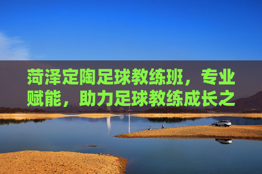 菏泽定陶足球教练班，专业赋能，助力足球教练成长之路，菏泽定陶足球教练班，专业赋能，助力足球教练成长之路