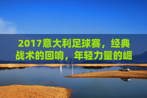 2017意大利足球赛，经典战术的回响，年轻力量的崛起与荣耀的传承，2017意大利足球赛，经典战术的回响，年轻力量的崛起与荣耀的传承