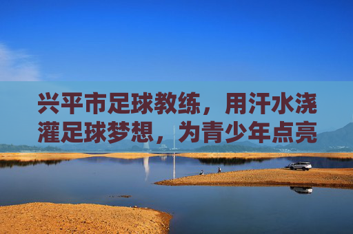 兴平市足球教练，用汗水浇灌足球梦想，为青少年点亮前行之路，兴平市足球教练，用汗水浇灌足球梦想，为青少年点亮前行之路