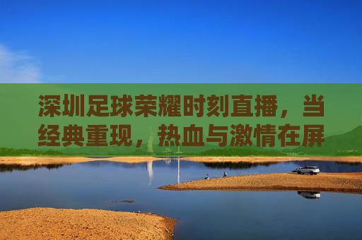 深圳足球荣耀时刻直播,当经典重现,热血与激情在屏幕上点燃——致敬甲A时代,共赴足球记忆的盛宴,深圳足球荣耀时刻直播,经典重现,致敬甲A时代,热血激情共赴足球记忆盛宴