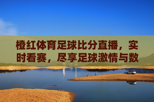 橙红体育足球比分直播，实时看赛，尽享足球激情与数据盛宴，橙红体育足球比分直播，实时看赛，尽享足球激情与数据盛宴