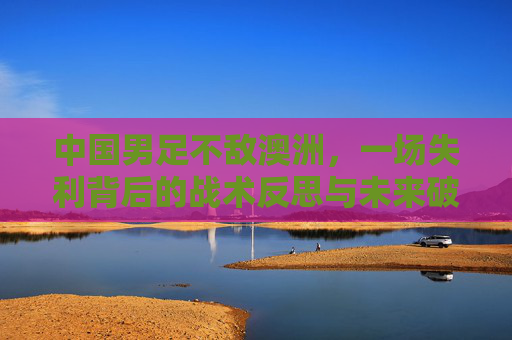 中国男足不敌澳洲，一场失利背后的战术反思与未来破局路径，中国男足不敌澳洲，一场失利背后的战术反思与未来破局路径