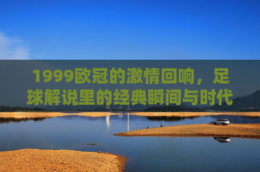 1999欧冠的激情回响，足球解说里的经典瞬间与时代印记，1999欧冠的激情回响，足球解说里的经典瞬间与时代印记