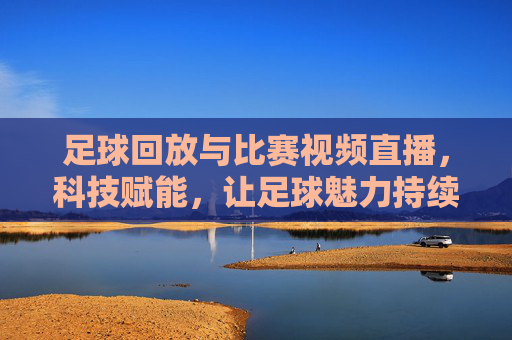 足球回放与比赛视频直播，科技赋能，让足球魅力持续绽放，足球回放与比赛视频直播，科技赋能，让足球魅力持续绽放