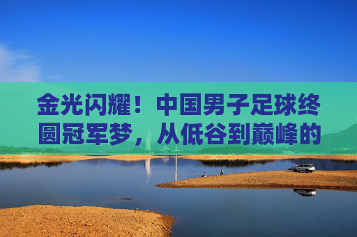 金光闪耀!中国男子足球终圆冠军梦,从低谷到巅峰的史诗跨越,金光闪耀!中国男子足球终圆冠军梦,从低谷到巅峰的史诗跨越