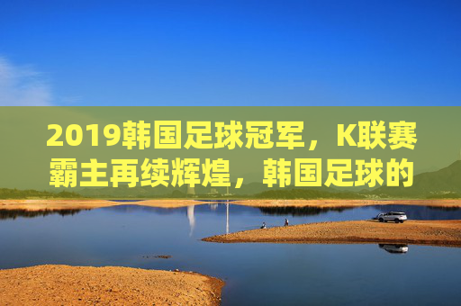 2019韩国足球冠军,K联赛霸主再续辉煌,韩国足球的荣耀篇章,2019韩国足球冠军,K联赛霸主再续辉煌,荣耀篇章