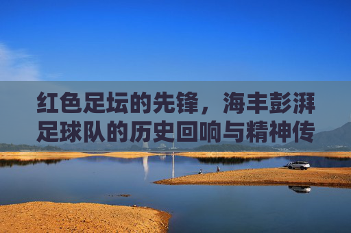 红色足坛的先锋,海丰彭湃足球队的历史回响与精神传承,红色足坛的先锋,海丰彭湃足球队的历史回响与精神传承