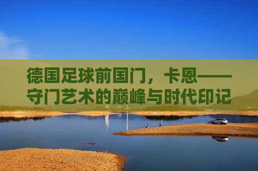德国足球前国门，卡恩——守门艺术的巅峰与时代印记，德国足球前国门，卡恩——守门艺术的巅峰与时代印记