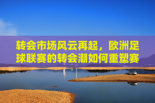 转会市场风云再起，欧洲足球联赛的转会潮如何重塑赛场格局，转会市场风云再起，欧洲足球联赛的转会潮如何重塑赛场格局