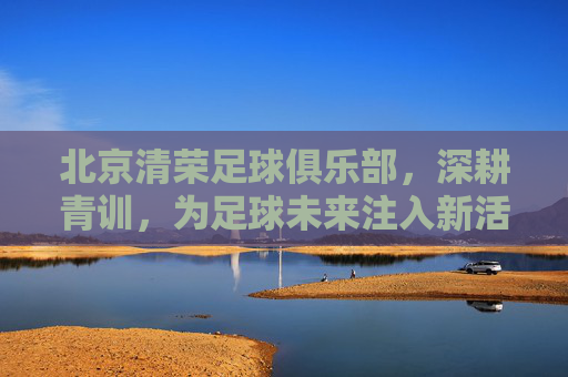 北京清荣足球俱乐部，深耕青训，为足球未来注入新活力，北京清荣足球俱乐部深耕青训 为足球未来注入新活力
