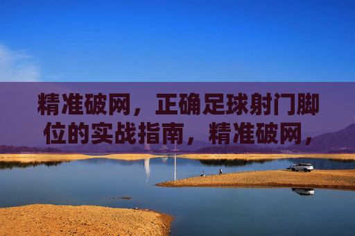 精准破网,正确足球射门脚位的实战指南,精准破网,正确足球射门脚位的实战指南