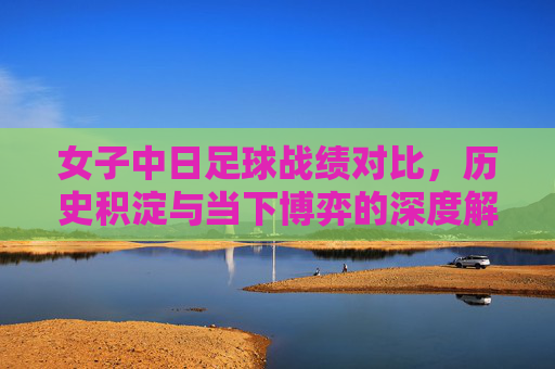 女子中日足球战绩对比,历史积淀与当下博弈的深度解析,女子中日足球战绩对比,历史积淀与当下博弈的深度解析