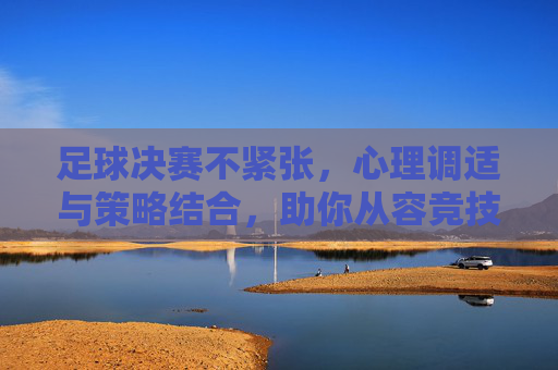 足球决赛不紧张,心理调适与策略结合,助你从容竞技,足球决赛不紧张,心理调适与策略结合,助你从容竞技