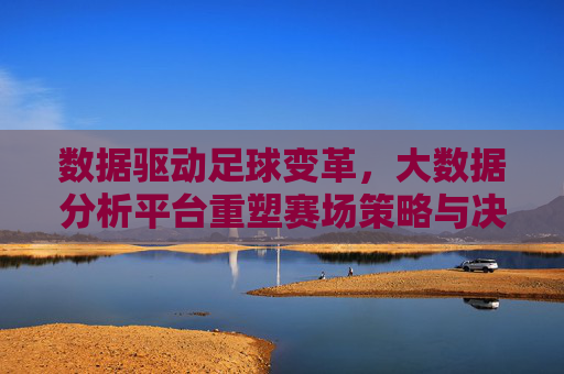 数据驱动足球变革，大数据分析平台重塑赛场策略与决策，数据驱动足球变革，大数据分析平台重塑赛场策略与决策