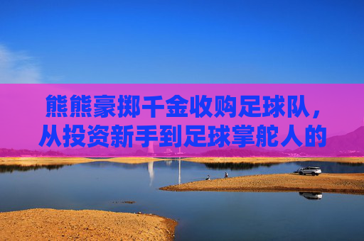 熊熊豪掷千金收购足球队,从投资新手到足球掌舵人的蜕变,熊熊豪掷千金收购足球队,从投资新手到足球掌舵人的蜕变