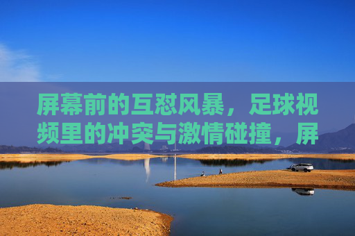 屏幕前的互怼风暴,足球视频里的冲突与激情碰撞,屏幕前的互怼风暴,足球视频里的冲突与激情碰撞