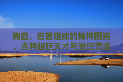 梅西,巴西足球的精神图腾,当阿根廷天才与桑巴灵魂碰撞,梅西,巴西足球精神图腾,阿根廷天才与桑巴灵魂的碰撞