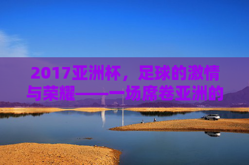 2017亚洲杯，足球的激情与荣耀——一场席卷亚洲的足球盛宴，2017亚洲杯，足球的激情与荣耀，席卷亚洲的盛宴