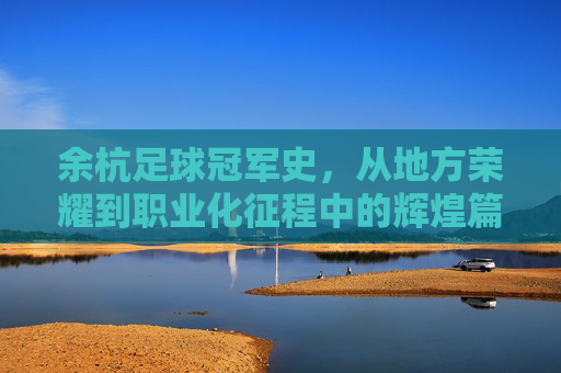 余杭足球冠军史，从地方荣耀到职业化征程中的辉煌篇章，余杭足球冠军史，从地方荣耀到职业化征程的辉煌篇章