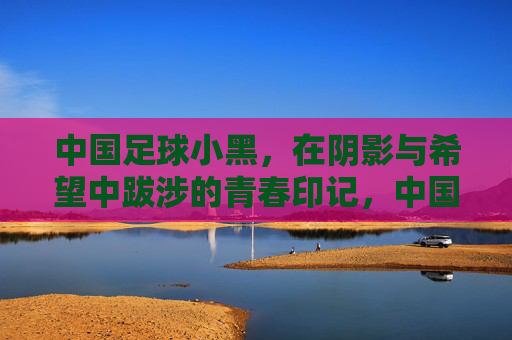 中国足球小黑，在阴影与希望中跋涉的青春印记，中国足球小黑，在阴影与希望中跋涉的青春印记