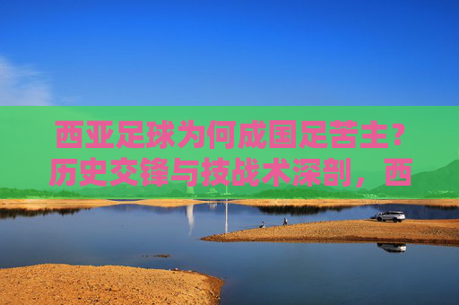 西亚足球为何成国足苦主?历史交锋与技战术深剖,西亚足球为何成国足苦主?历史交锋与技战术深剖