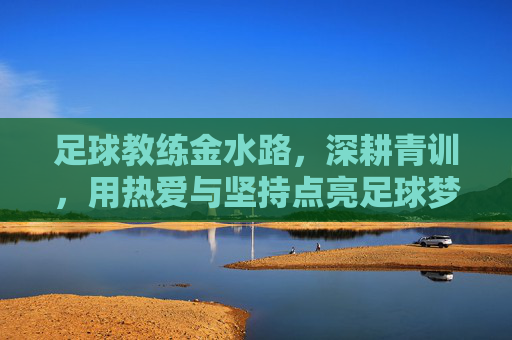 足球教练金水路，深耕青训，用热爱与坚持点亮足球梦想