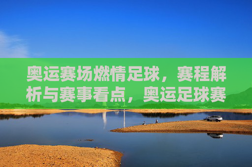奥运赛场燃情足球，赛程解析与赛事看点，奥运足球赛场燃情，赛程解析与赛事看点