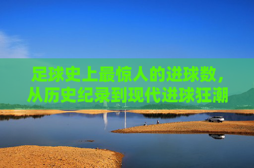 足球史上最惊人的进球数,从历史纪录到现代进球狂潮的演变与解读