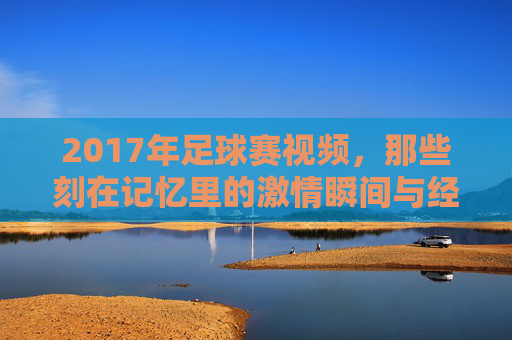 2017年足球赛视频，那些刻在记忆里的激情瞬间与经典对决