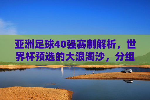 亚洲足球40强赛制解析,世界杯预选的大浪淘沙,分组与附加赛规则详解,亚洲足球40强赛制解析,世界杯预选大浪淘沙,分组与附加赛规则详解