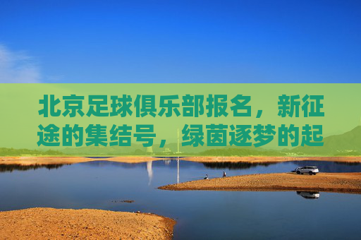 北京足球俱乐部报名,新征途的集结号,绿茵逐梦的起点,北京足球俱乐部报名,新征途的集结号,绿茵逐梦的起点