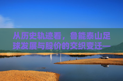 从历史轨迹看，鲁能泰山足球发展与股价的交织变迁——足球成绩与市场表现的深层关联，从历史轨迹看，鲁能泰山足球发展与股价的交织变迁——足球成绩与市场表现的深层关联