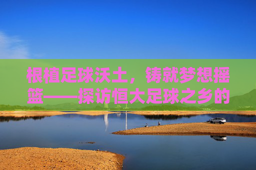 根植足球沃土,铸就梦想摇篮——探访恒大足球之乡的青春足迹与时代荣光
