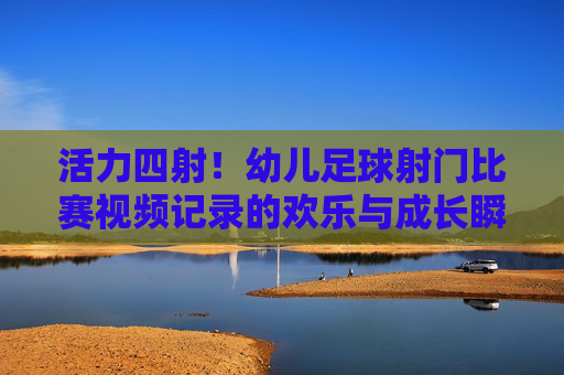活力四射!幼儿足球射门比赛视频记录的欢乐与成长瞬间