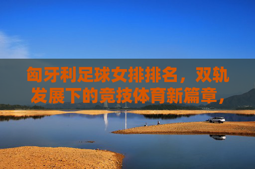 匈牙利足球女排排名,双轨发展下的竞技体育新篇章,匈牙利足球女排排名,双轨发展下的竞技体育新篇章