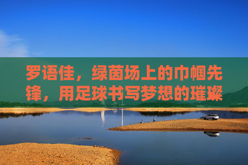 罗语佳，绿茵场上的巾帼先锋，用足球书写梦想的璀璨篇章