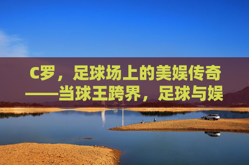 C罗,足球场上的美娱传奇——当球王跨界,足球与娱乐的火花碰撞