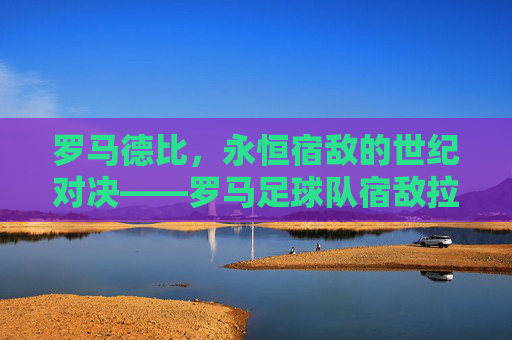 罗马德比,永恒宿敌的世纪对决——罗马足球队宿敌拉齐奥的百年恩怨与赛场博弈