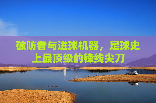 破防者与进球机器,足球史上最顶级的锋线尖刀