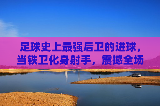 足球史上最强后卫的进球,当铁卫化身射手,震撼全场的神级时刻