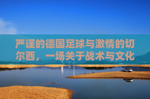严谨的德国足球与激情的切尔西,一场关于战术与文化的碰撞,严谨的德国足球与激情的切尔西,一场战术与文化的碰撞
