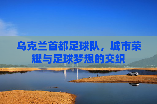 乌克兰首都足球队,城市荣耀与足球梦想的交织